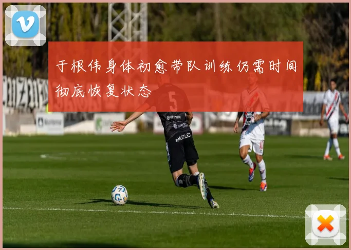 于根伟身体初愈带队训练仍需时间彻底恢复状态