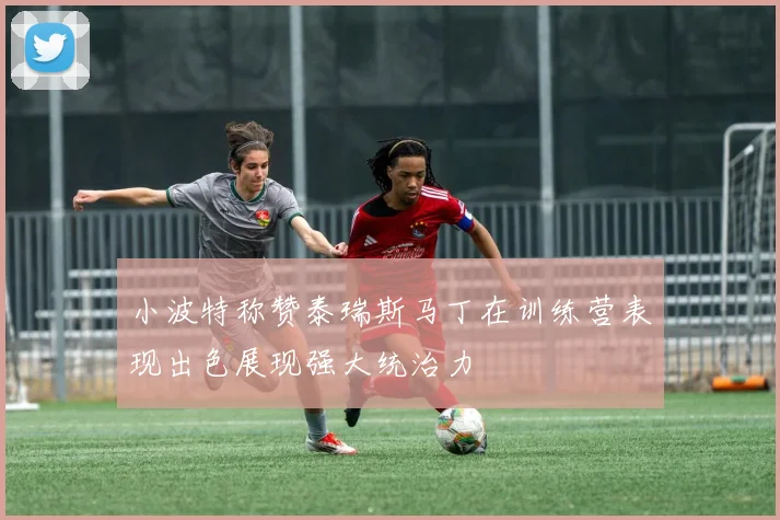小波特称赞泰瑞斯马丁在训练营表现出色展现强大统治力
