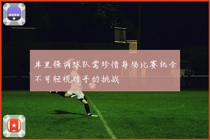 库里强调球队需珍惜每场比赛机会不可轻视对手的挑战