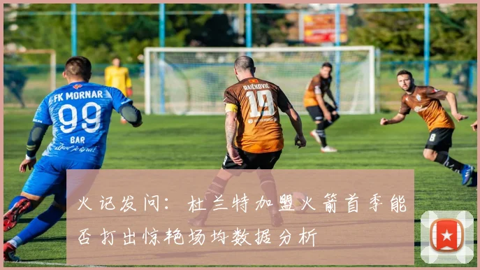 火记发问：杜兰特加盟火箭首季能否打出惊艳场均数据分析