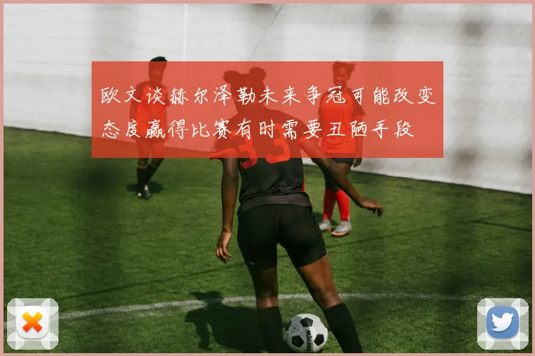欧文谈赫尔泽勒未来争冠可能改变态度赢得比赛有时需要丑陋手段