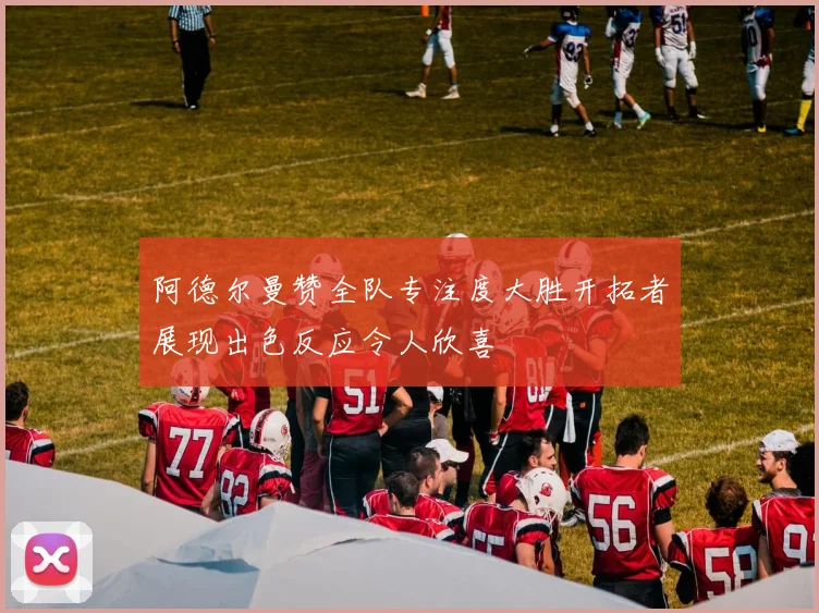 阿德尔曼赞全队专注度大胜开拓者展现出色反应令人欣喜