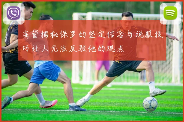 高管揭秘保罗的坚定信念与说服技巧让人无法反驳他的观点