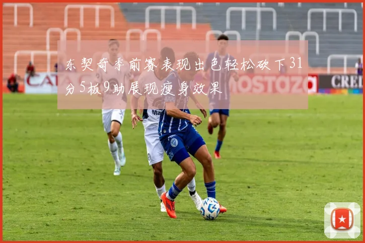 东契奇季前赛表现出色轻松砍下31分5板9助展现瘦身效果