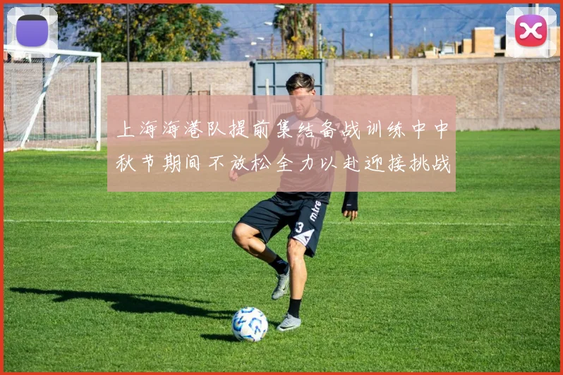 上海海港队提前集结备战训练中中秋节期间不放松全力以赴迎接挑战