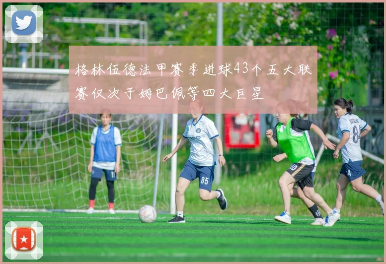 格林伍德法甲赛季进球43个五大联赛仅次于姆巴佩等四大巨星