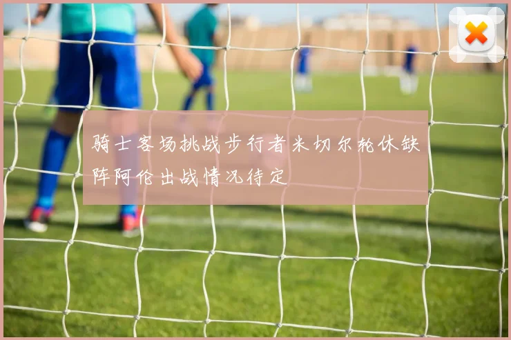 骑士客场挑战步行者米切尔轮休缺阵阿伦出战情况待定