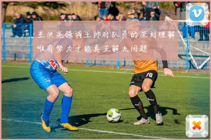 王洪亮强调土帅对队员的深刻理解唯有努力才能真正解决问题