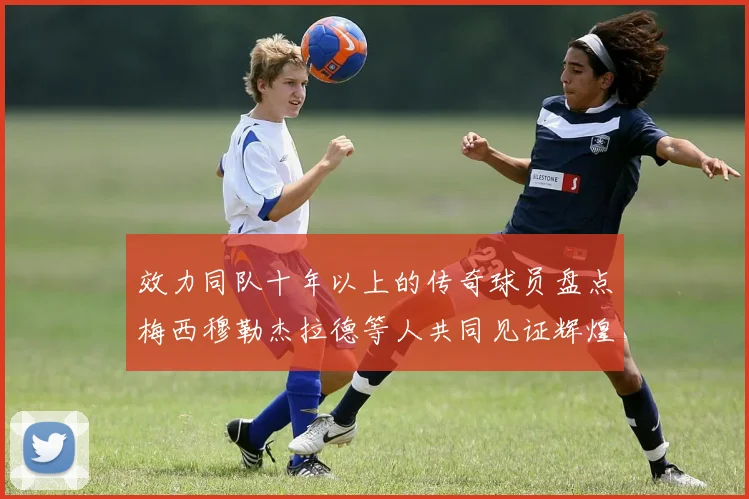 效力同队十年以上的传奇球员盘点梅西穆勒杰拉德等人共同见证辉煌岁月