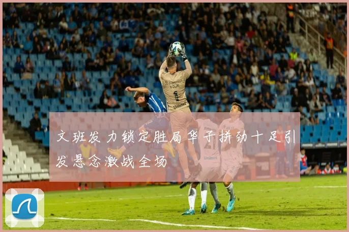 文班发力锁定胜局华子拼劲十足引发悬念激战全场