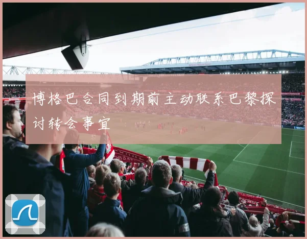 博格巴合同到期前主动联系巴黎探讨转会事宜